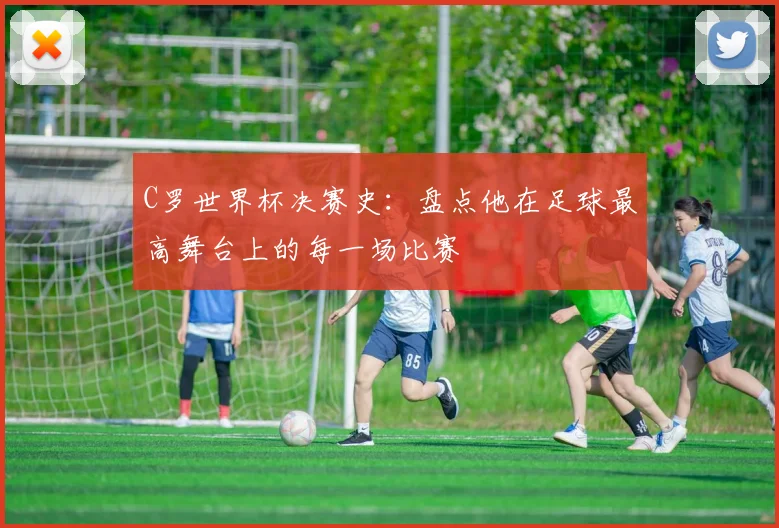 C罗世界杯决赛史:盘点他在足球最高舞台上的每一场比赛