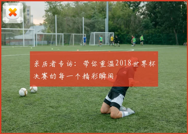 亲历者专访：带你重温2018世界杯决赛的每一个精彩瞬间