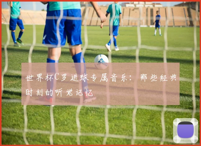 世界杯C罗进球专属音乐:那些经典时刻的听觉记忆