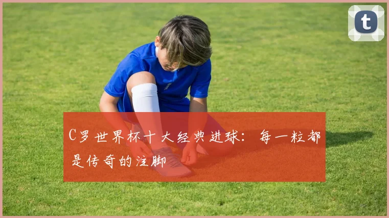 C罗世界杯十大经典进球:每一粒都是传奇的注脚