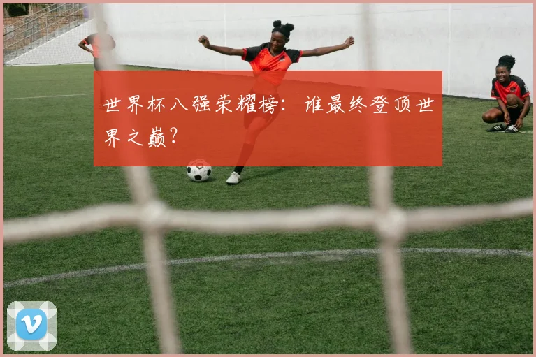 世界杯八强荣耀榜:谁最终登顶世界之巅?