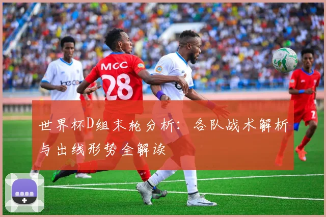 世界杯D组末轮分析：各队战术解析与出线形势全解读