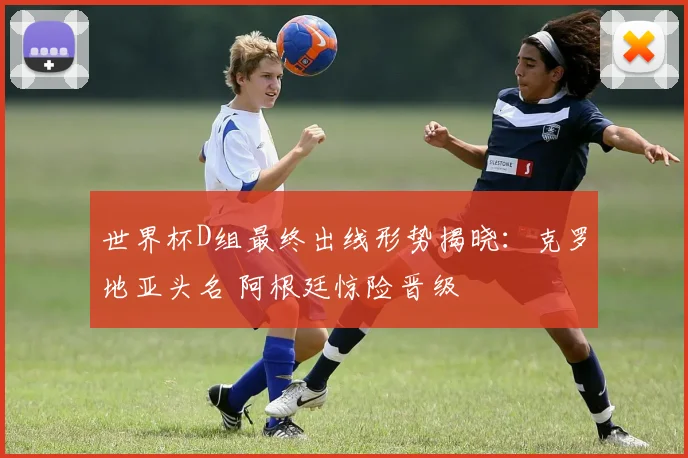 世界杯D组最终出线形势揭晓：克罗地亚头名 阿根廷惊险晋级