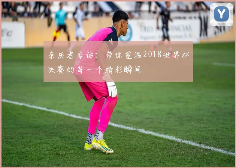 亲历者专访：带你重温2018世界杯决赛的每一个精彩瞬间