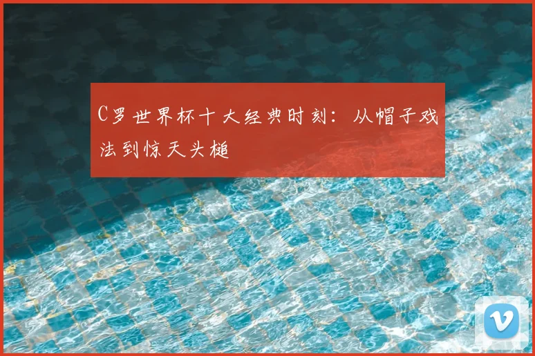 C罗世界杯十大经典时刻：从帽子戏法到惊天头槌