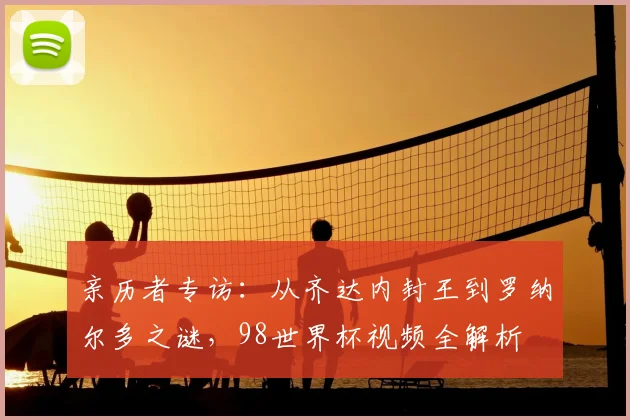 亲历者专访：从齐达内封王到罗纳尔多之谜，98世界杯视频全解析