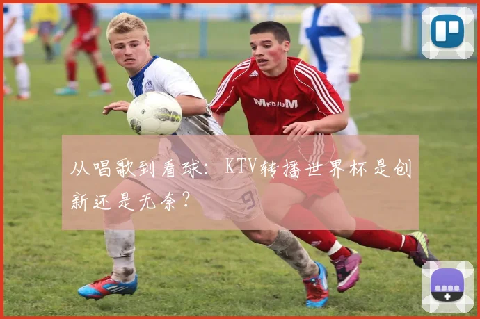 从唱歌到看球：KTV转播世界杯是创新还是无奈？