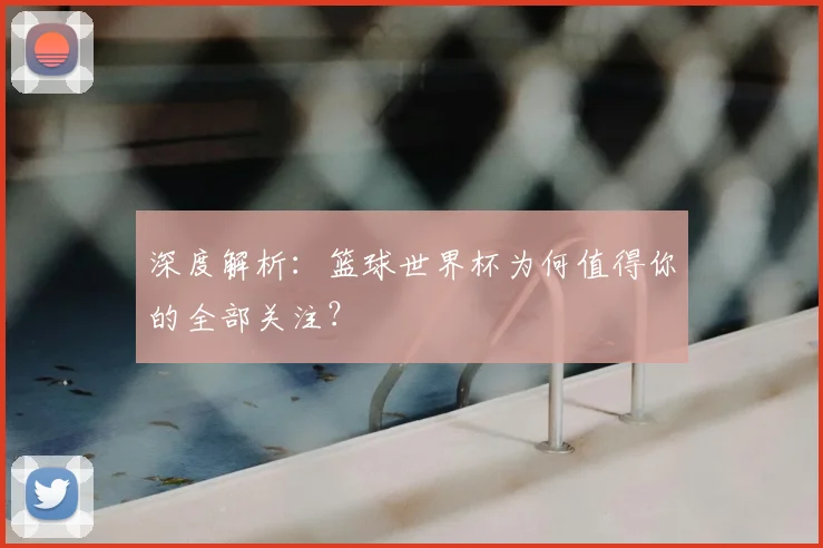 深度解析：篮球世界杯为何值得你的全部关注？