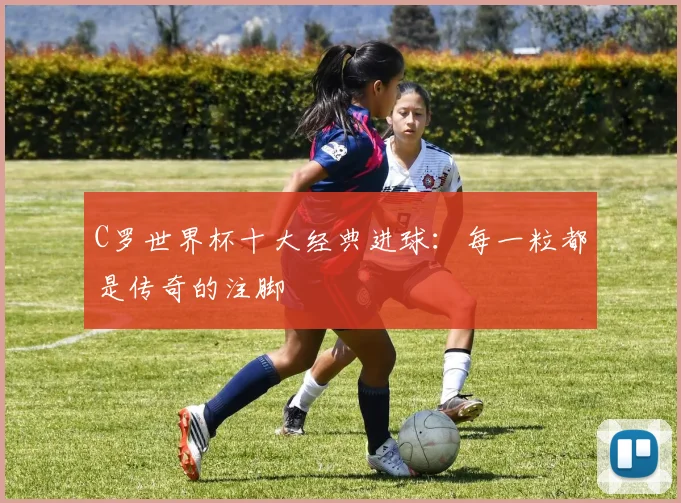 C罗世界杯十大经典进球:每一粒都是传奇的注脚