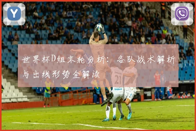 世界杯D组末轮分析：各队战术解析与出线形势全解读