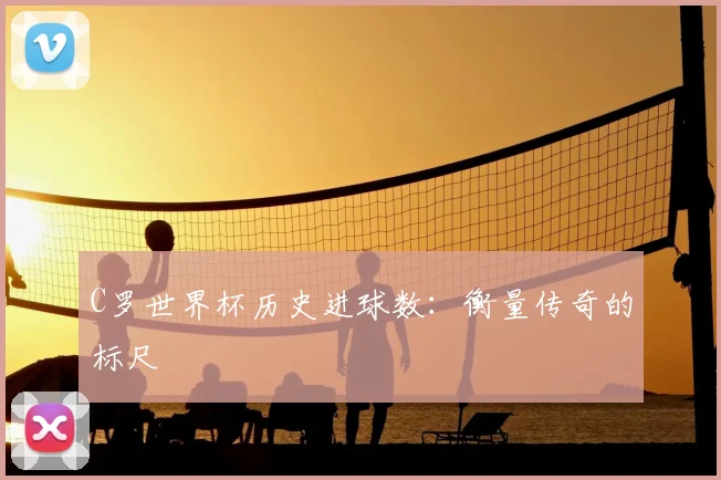 C罗世界杯历史进球数：衡量传奇的标尺