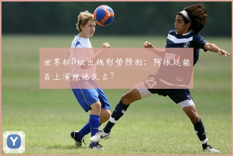 世界杯D组出线形势预测：阿根廷能否上演绝地反击？