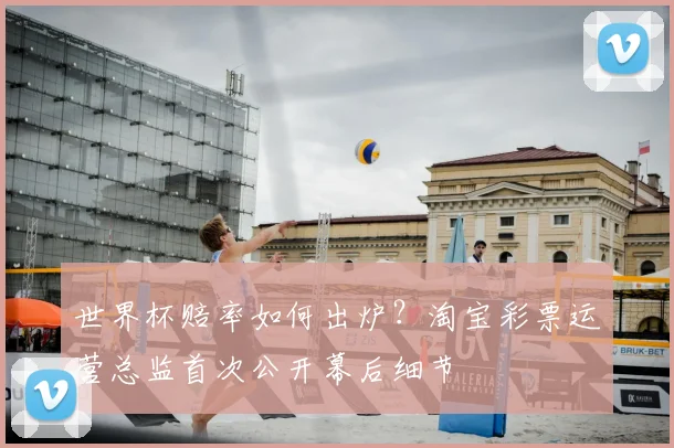 世界杯赔率如何出炉?淘宝彩票运营总监首次公开幕后细节