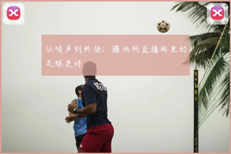 从哨声到终场：腾讯网直播间里的足球史诗